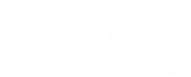 WEBとSNSを中心に事業の「伝えたい」をUNFOLDが形にします。